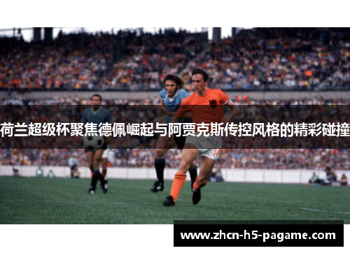 荷兰超级杯聚焦德佩崛起与阿贾克斯传控风格的精彩碰撞